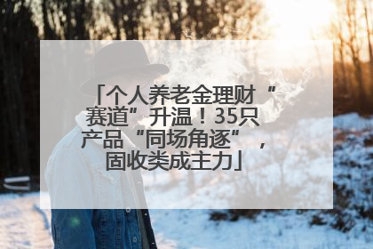 个人养老金理财“赛道”升温！35只产品“同场角逐”，固收类成主力