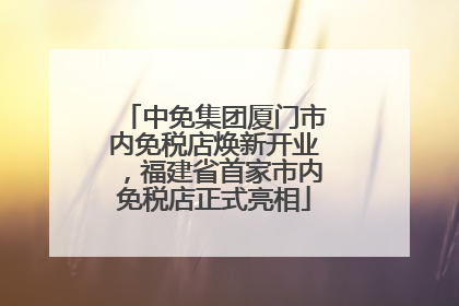中免集团厦门市内免税店焕新开业，福建省首家市内免税店正式亮相