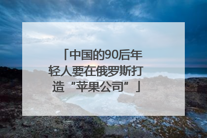 中国的90后年轻人要在俄罗斯打造“苹果公司”
