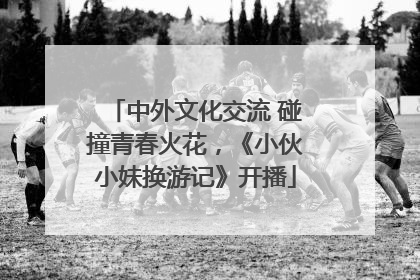 中外文化交流 碰撞青春火花，《小伙小妹换游记》开播