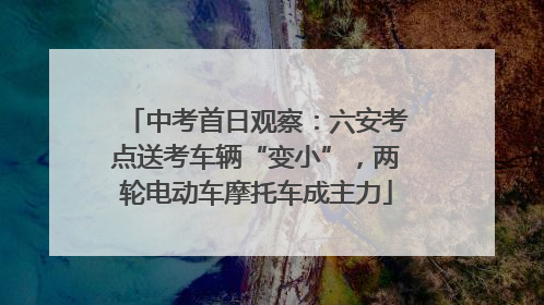 中考首日观察：六安考点送考车辆“变小”，两轮电动车摩托车成主力