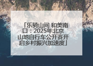 乐骑山间 和美南口：2025年北京山地自行车公开赛开启乡村振兴加速度