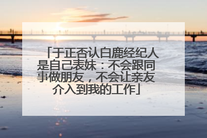于正否认白鹿经纪人是自己表妹：不会跟同事做朋友，不会让亲友介入到我的工作