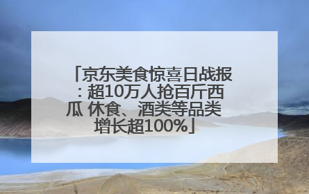 京东美食惊喜日战报：超10万人抢百斤西瓜 休食、酒类等品类增长超100%
