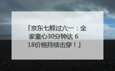 京东七鲜过六一：全家童心30分钟达 618价格持续击穿！