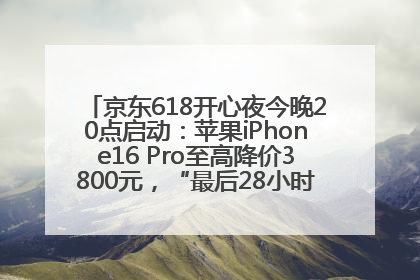 京东618开心夜今晚20点启动：苹果iPhone16 Pro至高降价3800元，“最后28小时”推出十二大补贴