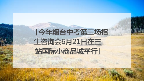 今年烟台中考第三场招生咨询会6月21日在三站国际小商品城举行
