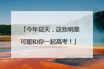 今年夏天，这些明星可能和你一起高考！