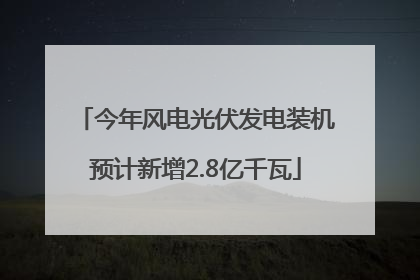 今年风电光伏发电装机预计新增2.8亿千瓦
