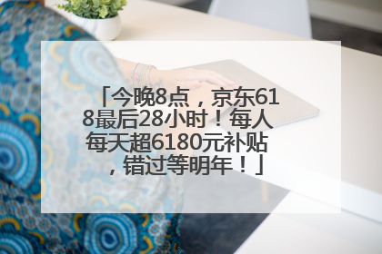今晚8点，京东618最后28小时！每人每天超6180元补贴，错过等明年！