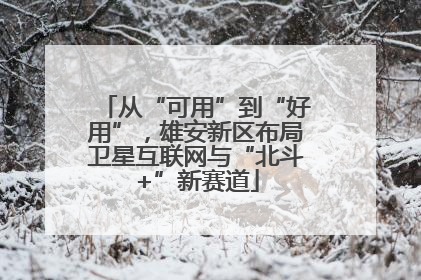 从“可用”到“好用”，雄安新区布局卫星互联网与“北斗+”新赛道