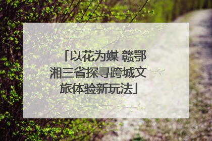 以花为媒 赣鄂湘三省探寻跨城文旅体验新玩法
