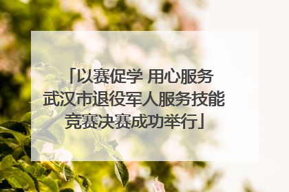 以赛促学 用心服务 武汉市退役军人服务技能竞赛决赛成功举行