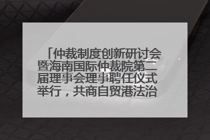 仲裁制度创新研讨会暨海南国际仲裁院第二届理事会理事聘任仪式举行，共商自贸港法治建设新路径