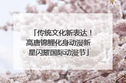 传统文化新表达！高唐锦鲤化身动漫新星闪耀国际动漫节