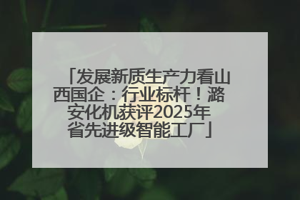 发展新质生产力看山西国企：行业标杆！潞安化机获评2025年省先进级智能工厂