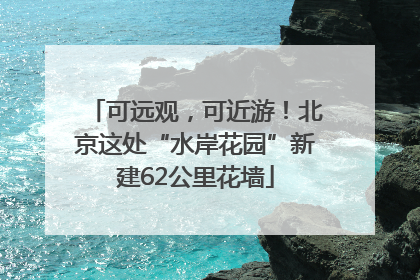可远观，可近游！北京这处“水岸花园”新建62公里花墙