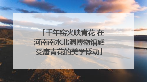 千年窑火映青花 在河南南水北调博物馆感受唐青花的美学悸动