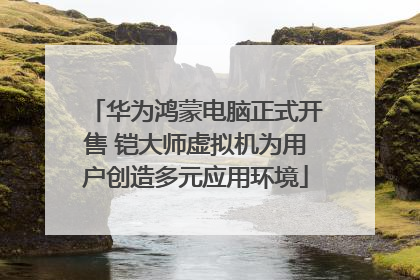 华为鸿蒙电脑正式开售 铠大师虚拟机为用户创造多元应用环境