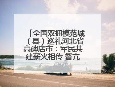 全国双拥模范城（县）巡礼河北省高碑店市：军民共建薪火相传 督亢大地鱼水情深