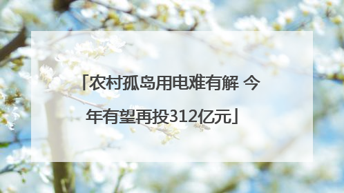 农村孤岛用电难有解 今年有望再投312亿元