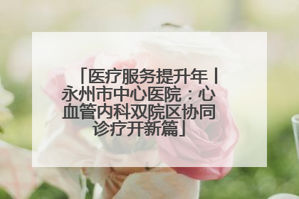 医疗服务提升年丨永州市中心医院：心血管内科双院区协同诊疗开新篇