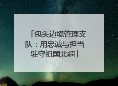 包头边境管理支队：用忠诚与担当驻守祖国北疆