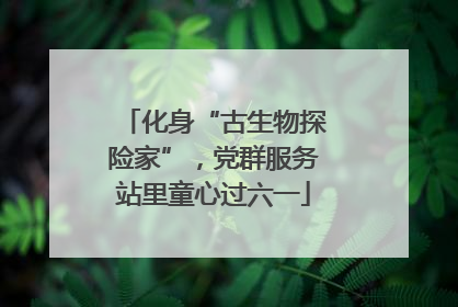 化身“古生物探险家”，党群服务站里童心过六一