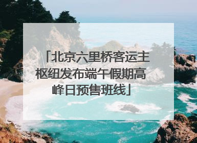 北京六里桥客运主枢纽发布端午假期高峰日预售班线