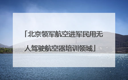 北京领军航空进军民用无人驾驶航空器培训领域