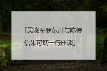 吴晓军罗东川与陈得信朱可炳一行座谈