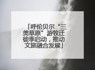 呼伦贝尔“三美草原”游牧迁徙季启动，推动文旅融合发展