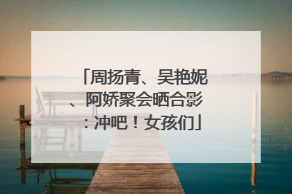 周扬青、吴艳妮、阿娇聚会晒合影：冲吧！女孩们