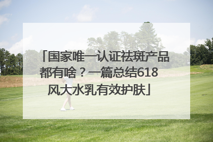国家唯一认证祛斑产品都有啥？一篇总结618风大水乳有效护肤