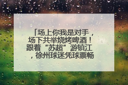 场上你我是对手，场下共举烧烤啤酒！跟着“苏超”游镇江，徐州球迷凭球票畅游名山胜景