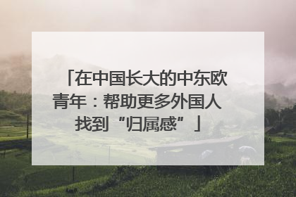 在中国长大的中东欧青年：帮助更多外国人找到“归属感”