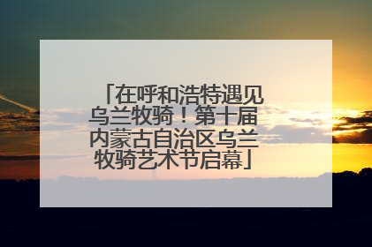在呼和浩特遇见乌兰牧骑！第十届内蒙古自治区乌兰牧骑艺术节启幕