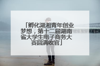 孵化湖湘青年创业梦想，第十二届湖南省大学生电子商务大赛圆满收官