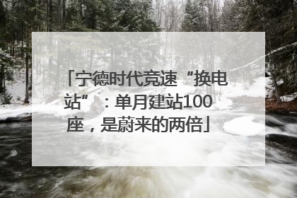 宁德时代竞速“换电站”：单月建站100座，是蔚来的两倍