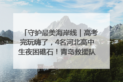 守护最美海岸线｜高考完玩嗨了，4名河北高中生夜困礁石！青岛救援队火速出动救上岸
