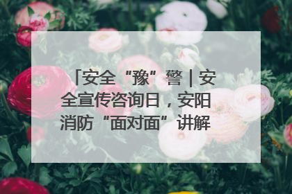 安全“豫”警｜安全宣传咨询日，安阳消防“面对面”讲解普及安全知识