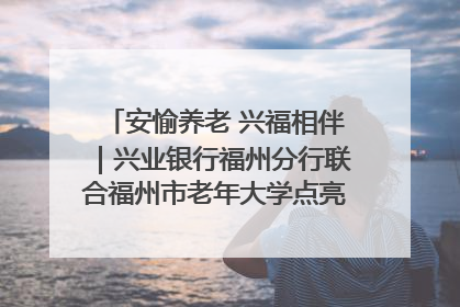 安愉养老 兴福相伴｜兴业银行福州分行联合福州市老年大学点亮安愉文化生活