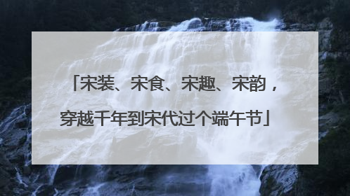 宋装、宋食、宋趣、宋韵，穿越千年到宋代过个端午节