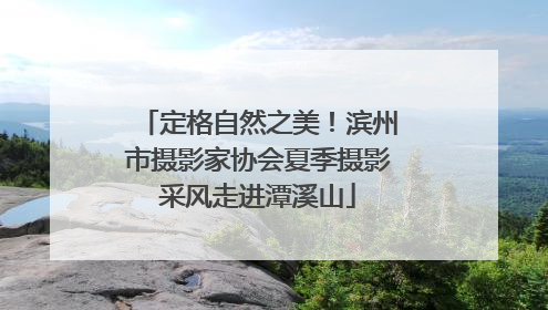 定格自然之美！滨州市摄影家协会夏季摄影采风走进潭溪山