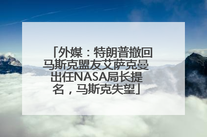 外媒：特朗普撤回马斯克盟友艾萨克曼出任NASA局长提名，马斯克失望