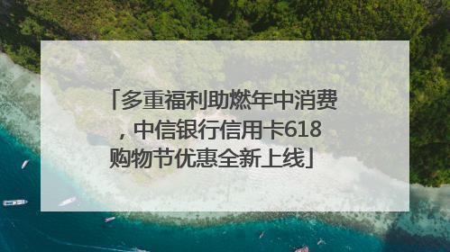 多重福利助燃年中消费，中信银行信用卡618购物节优惠全新上线