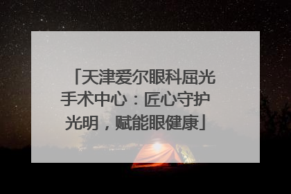 天津爱尔眼科屈光手术中心：匠心守护光明，赋能眼健康