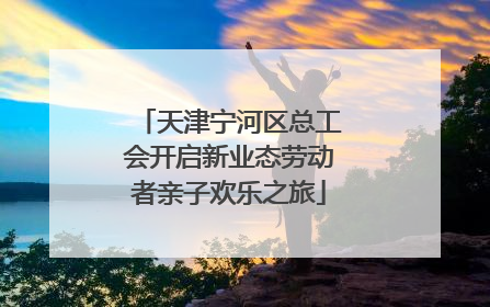 天津宁河区总工会开启新业态劳动者亲子欢乐之旅