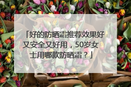 好的防晒霜推荐效果好又安全又好用，50岁女士用哪款防晒霜？
