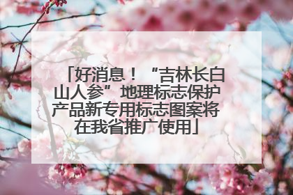 好消息！“吉林长白山人参”地理标志保护产品新专用标志图案将在我省推广使用